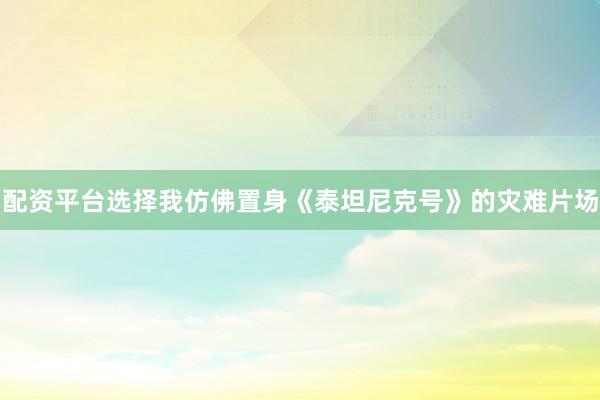 配资平台选择我仿佛置身《泰坦尼克号》的灾难片场