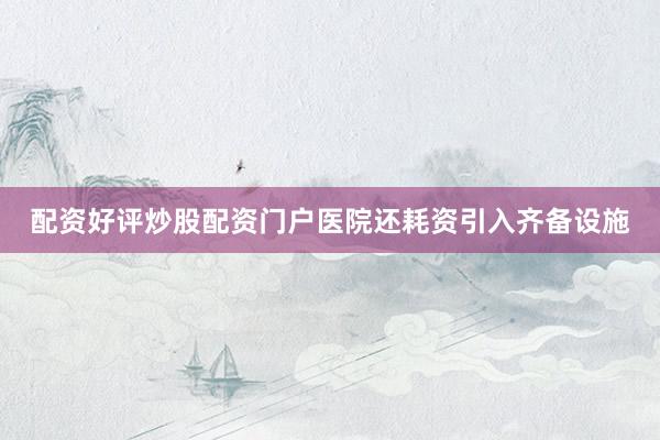 配资好评炒股配资门户医院还耗资引入齐备设施