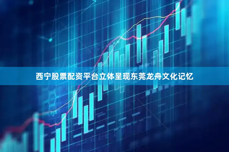 西宁股票配资平台立体呈现东莞龙舟文化记忆