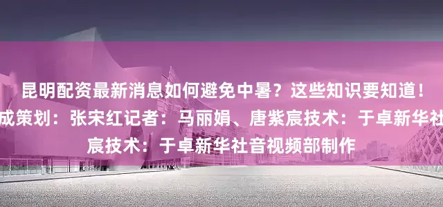 昆明配资最新消息如何避免中暑？这些知识要知道！视频均由AI生成策划：张宋红记者：马丽娟、唐紫宸技术：于卓新华社音视频部制作