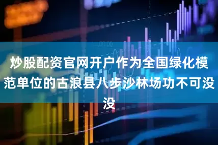 炒股配资官网开户作为全国绿化模范单位的古浪县八步沙林场功不可没