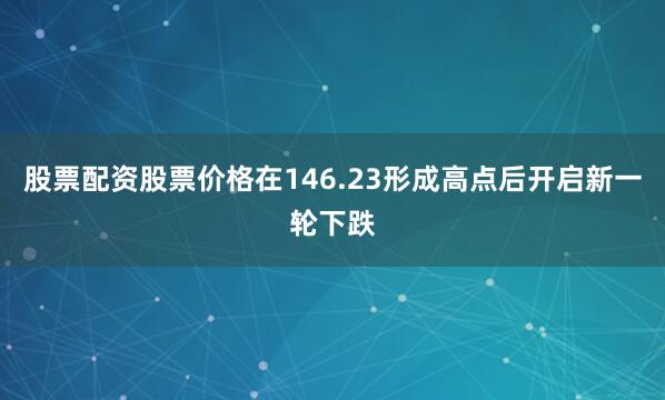 股票配资股票价格在146.23形成高点后开启新一轮下跌