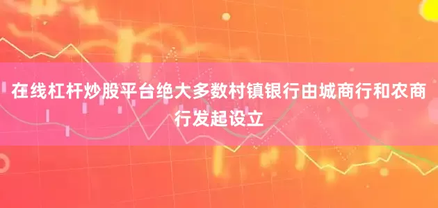 在线杠杆炒股平台绝大多数村镇银行由城商行和农商行发起设立