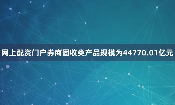 网上配资门户券商固收类产品规模为44770.01亿元