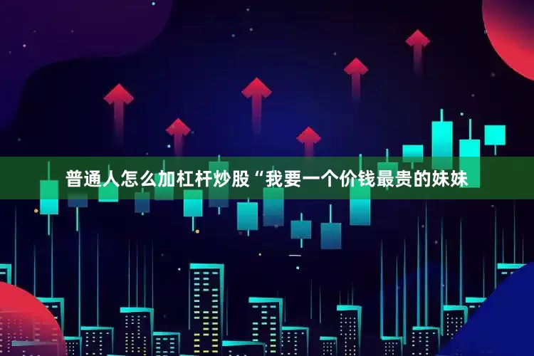 普通人怎么加杠杆炒股“我要一个价钱最贵的妹妹