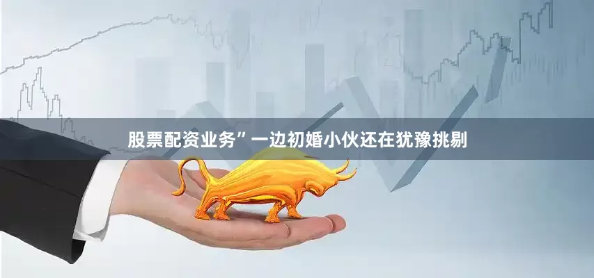 股票配资业务”一边初婚小伙还在犹豫挑剔