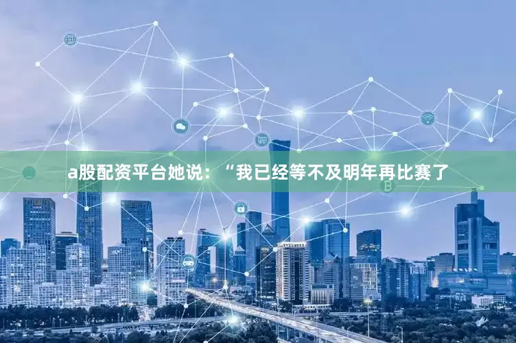 a股配资平台她说：“我已经等不及明年再比赛了