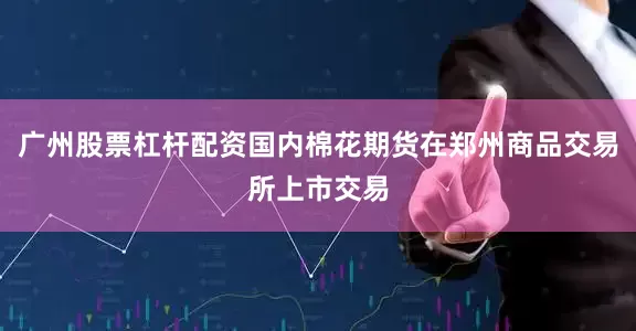 广州股票杠杆配资国内棉花期货在郑州商品交易所上市交易