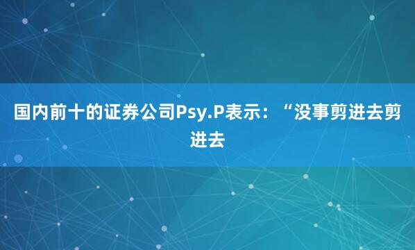 国内前十的证券公司Psy.P表示：“没事剪进去剪进去