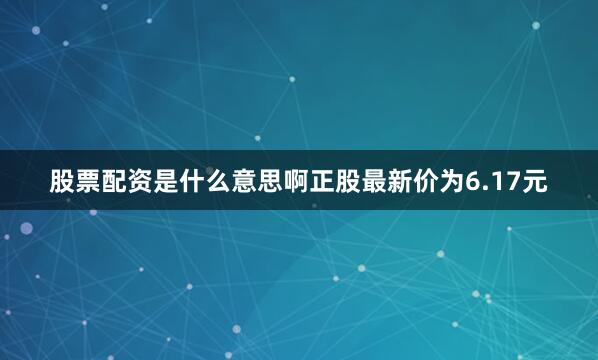 股票配资是什么意思啊正股最新价为6.17元