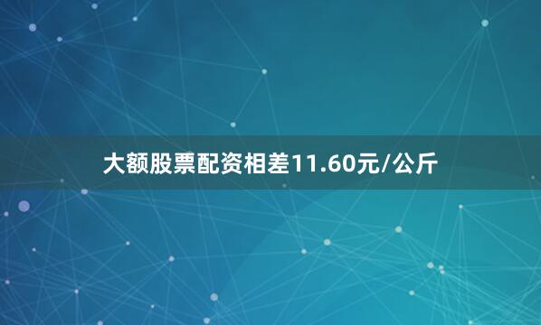 大额股票配资相差11.60元/公斤