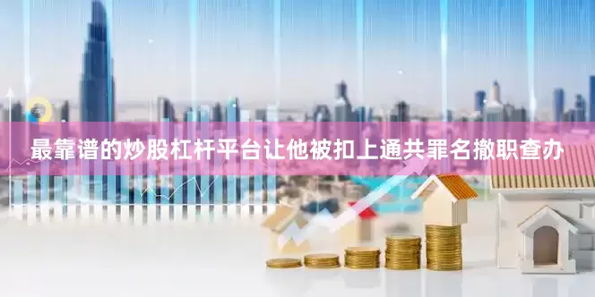 最靠谱的炒股杠杆平台让他被扣上通共罪名撤职查办