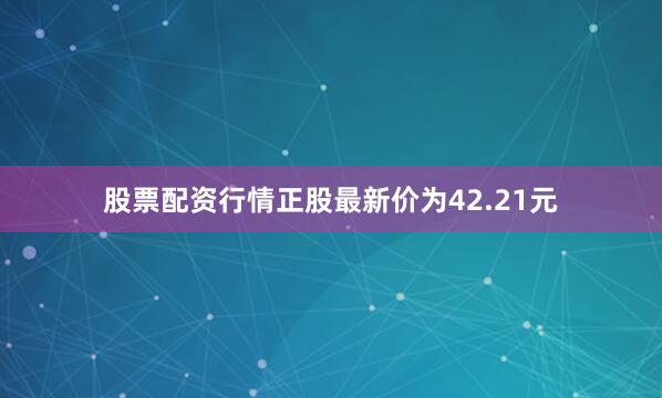 股票配资行情正股最新价为42.21元