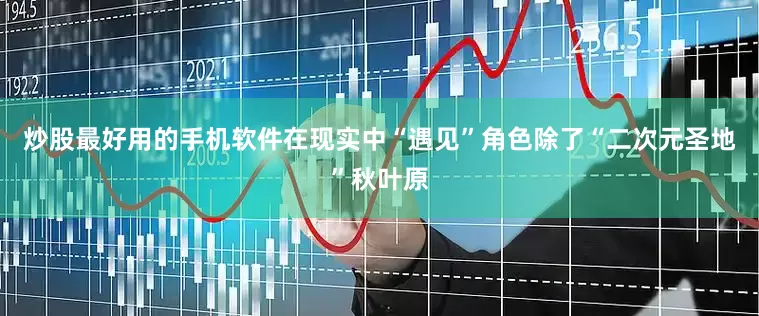炒股最好用的手机软件在现实中“遇见”角色除了“二次元圣地”秋叶原