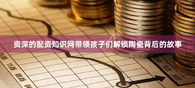 资深的配资知识网带领孩子们解锁陶瓷背后的故事